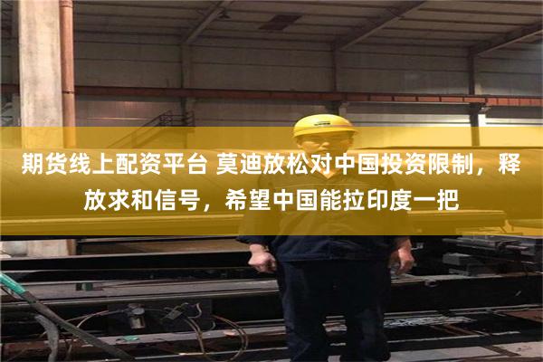 期货线上配资平台 莫迪放松对中国投资限制，释放求和信号，希望中国能拉印度一把