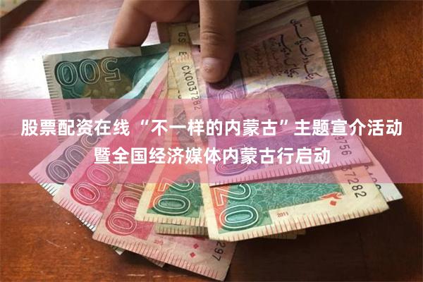 股票配资在线 “不一样的内蒙古”主题宣介活动暨全国经济媒体内蒙古行启动