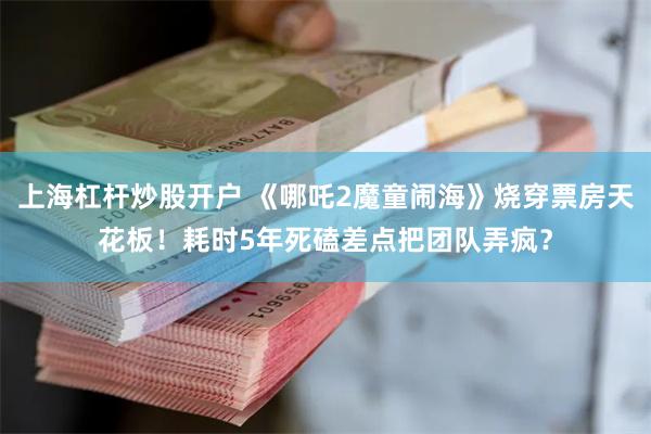 上海杠杆炒股开户 《哪吒2魔童闹海》烧穿票房天花板！耗时5年死磕差点把团队弄疯？