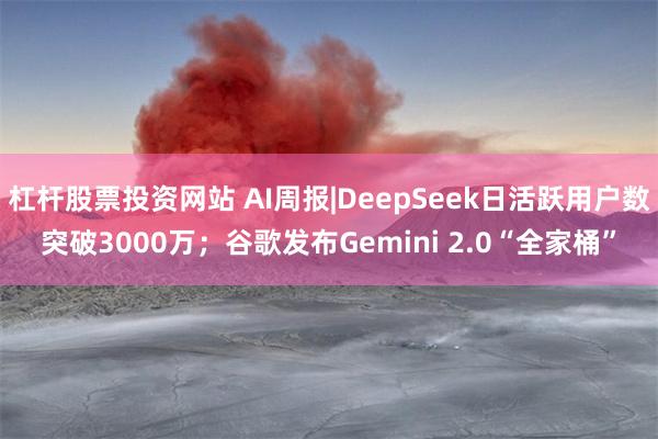 杠杆股票投资网站 AI周报|DeepSeek日活跃用户数突破3000万；谷歌发布Gemini 2.0“全家桶”