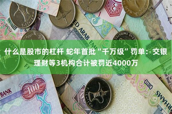什么是股市的杠杆 蛇年首批“千万级”罚单：交银理财等3机构合计被罚近4000万