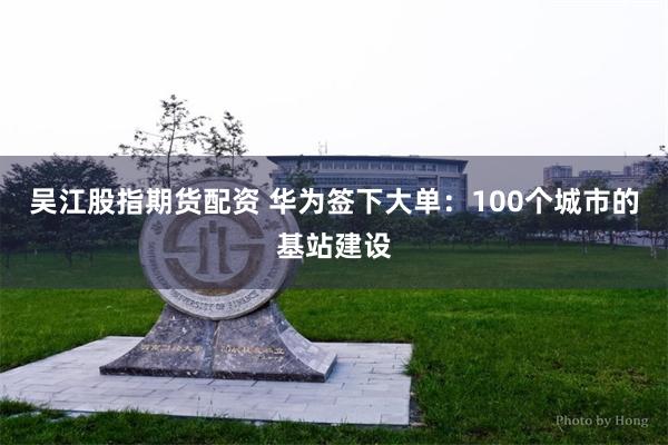 吴江股指期货配资 华为签下大单：100个城市的基站建设