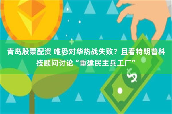 青岛股票配资 唯恐对华热战失败？且看特朗普科技顾问讨论“重建民主兵工厂”