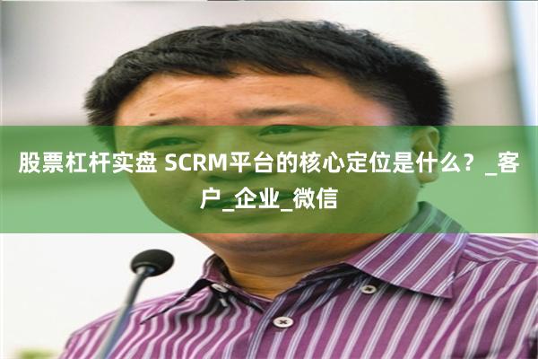 股票杠杆实盘 SCRM平台的核心定位是什么？_客户_企业_微信