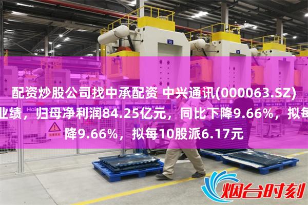 配资炒股公司找中承配资 中兴通讯(000063.SZ)发布2024年度业绩，归母净利润84.25亿元，同比下降9.66%，拟每10股派6.17元