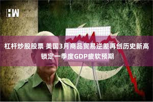 杠杆炒股股票 美国3月商品贸易逆差再创历史新高 锁定一季度GDP疲软预期