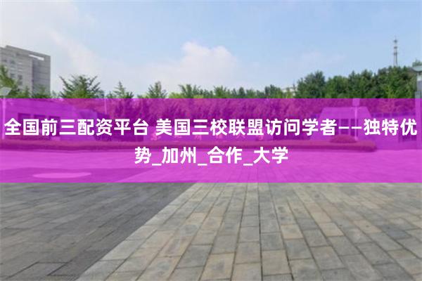 全国前三配资平台 美国三校联盟访问学者——独特优势_加州_合作_大学