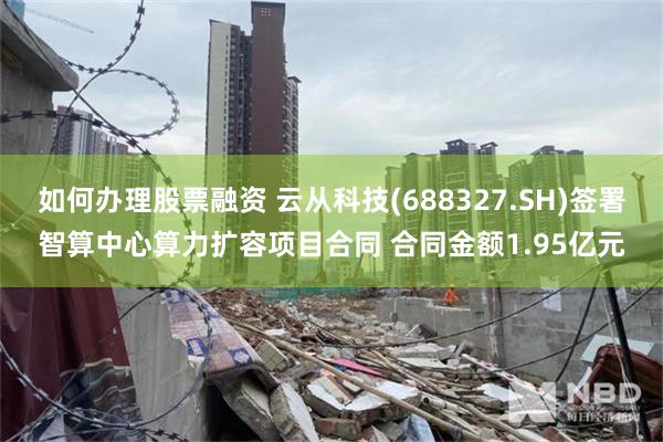 如何办理股票融资 云从科技(688327.SH)签署智算中心算力扩容项目合同 合同金额1.95亿元
