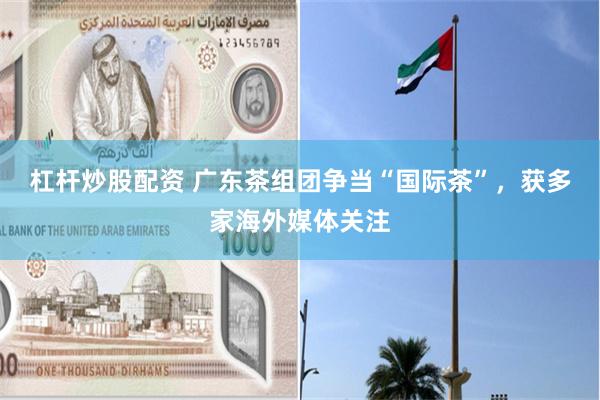 杠杆炒股配资 广东茶组团争当“国际茶”，获多家海外媒体关注