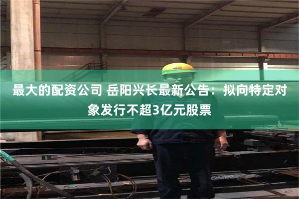 最大的配资公司 岳阳兴长最新公告：拟向特定对象发行不超3亿元股票