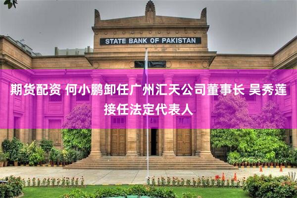 期货配资 何小鹏卸任广州汇天公司董事长 吴秀莲接任法定代表人
