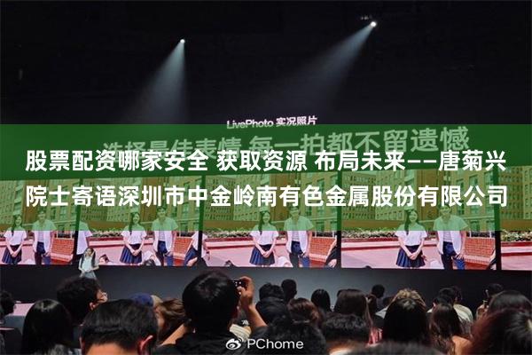 股票配资哪家安全 获取资源 布局未来——唐菊兴院士寄语深圳市中金岭南有色金属股份有限公司