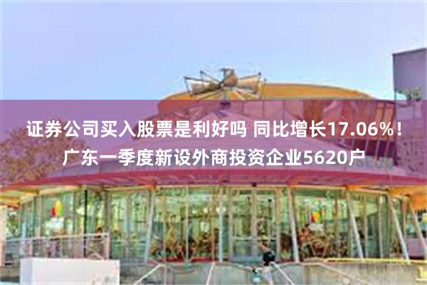 证券公司买入股票是利好吗 同比增长17.06%！广东一季度新设外商投资企业5620户