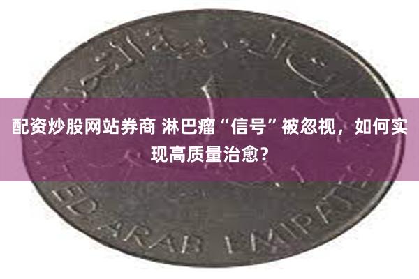 配资炒股网站券商 淋巴瘤“信号”被忽视，如何实现高质量治愈？
