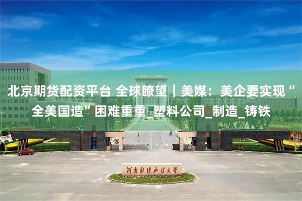 北京期货配资平台 全球瞭望｜美媒：美企要实现“全美国造”困难重重_塑料公司_制造_铸铁