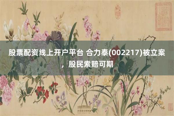 股票配资线上开户平台 合力泰(002217)被立案，股民索赔可期