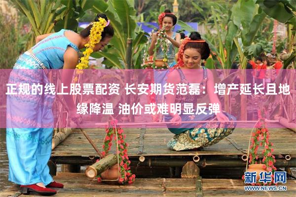 正规的线上股票配资 长安期货范磊：增产延长且地缘降温 油价或难明显反弹