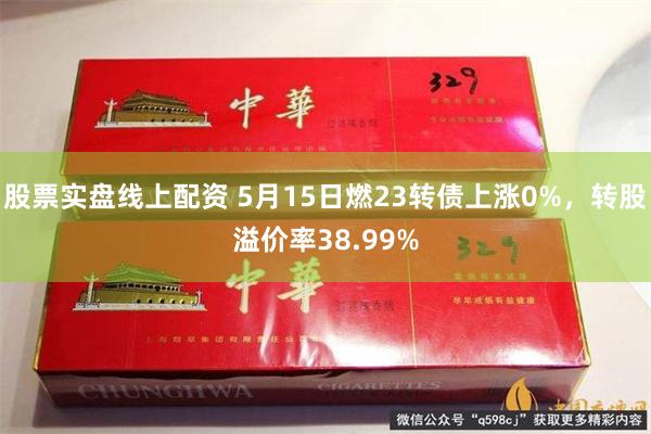 股票实盘线上配资 5月15日燃23转债上涨0%，转股溢价率38.99%