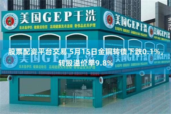 股票配资平台交易 5月15日金铜转债下跌0.1%，转股溢价率9.8%