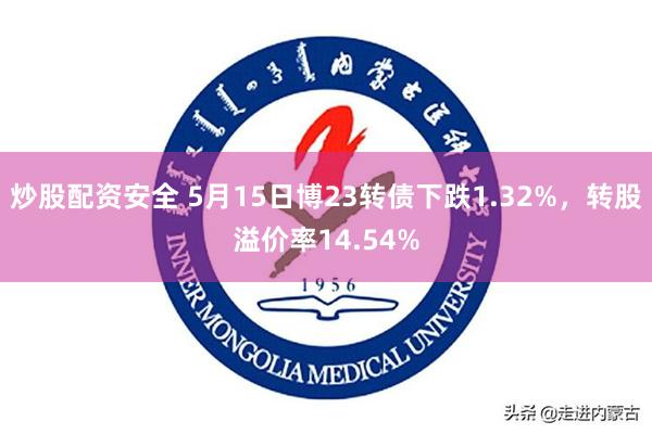 炒股配资安全 5月15日博23转债下跌1.32%，转股溢价率14.54%