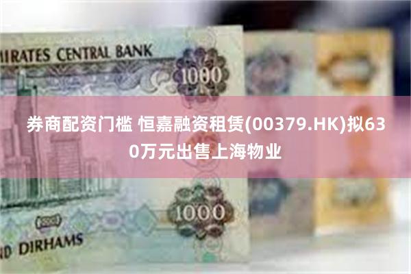 券商配资门槛 恒嘉融资租赁(00379.HK)拟630万元出售上海物业