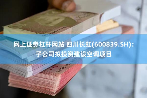 网上证劵杠杆网站 四川长虹(600839.SH)：子公司拟投资建设空调项目
