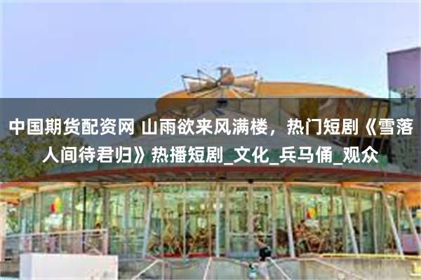 中国期货配资网 山雨欲来风满楼，热门短剧《雪落人间待君归》热播短剧_文化_兵马俑_观众