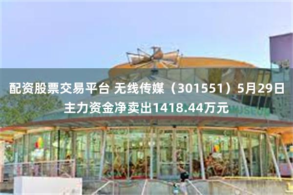 配资股票交易平台 无线传媒（301551）5月29日主力资金净卖出1418.44万元