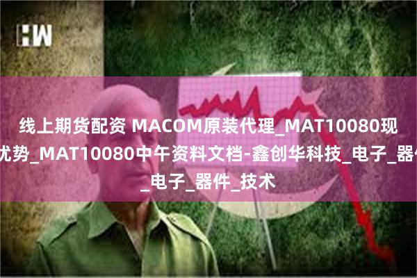 线上期货配资 MACOM原装代理_MAT10080现货特价优势_MAT10080中午资料文档-鑫创华科技_电子_器件_技术