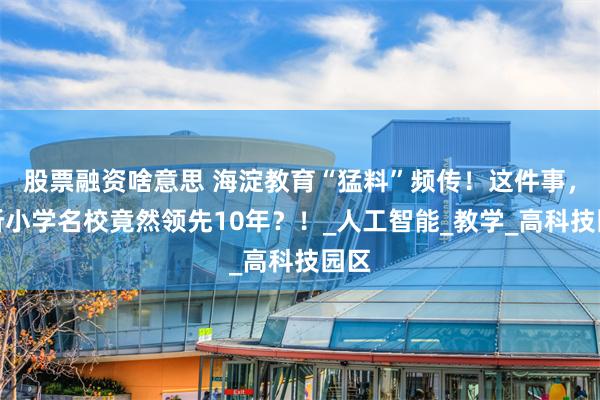 股票融资啥意思 海淀教育“猛料”频传！这件事，这所小学名校竟然领先10年？！_人工智能_教学_高科技园区