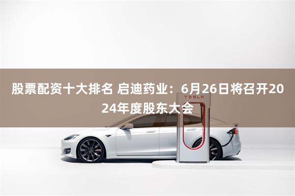 股票配资十大排名 启迪药业：6月26日将召开2024年度股东大会