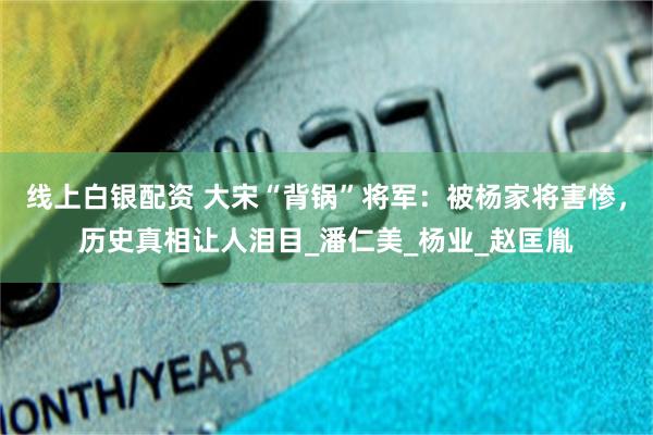 线上白银配资 大宋“背锅”将军：被杨家将害惨，历史真相让人泪目_潘仁美_杨业_赵匡胤