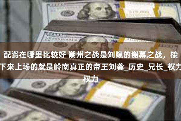 配资在哪里比较好 潮州之战是刘隐的谢幕之战，接下来上场的就是岭南真正的帝王刘䶮_历史_兄长_权力