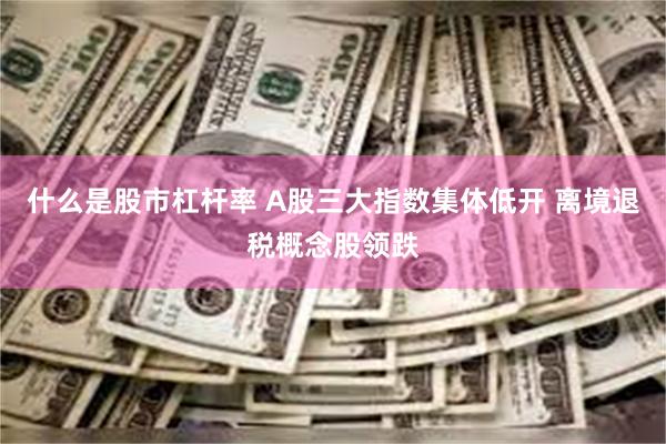 什么是股市杠杆率 A股三大指数集体低开 离境退税概念股领跌