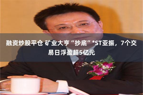 融资炒股平仓 矿业大亨“抄底”*ST亚振，7个交易日浮盈超5亿元