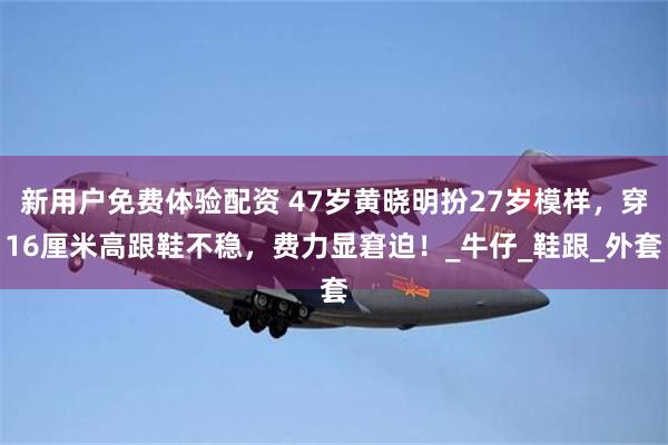 新用户免费体验配资 47岁黄晓明扮27岁模样，穿16厘米高跟鞋不稳，费力显窘迫！_牛仔_鞋跟_外套