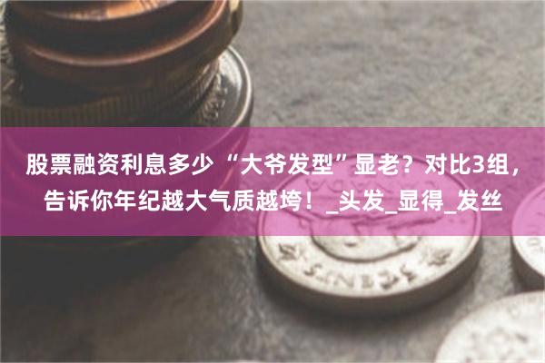 股票融资利息多少 “大爷发型”显老？对比3组，告诉你年纪越大气质越垮！_头发_显得_发丝