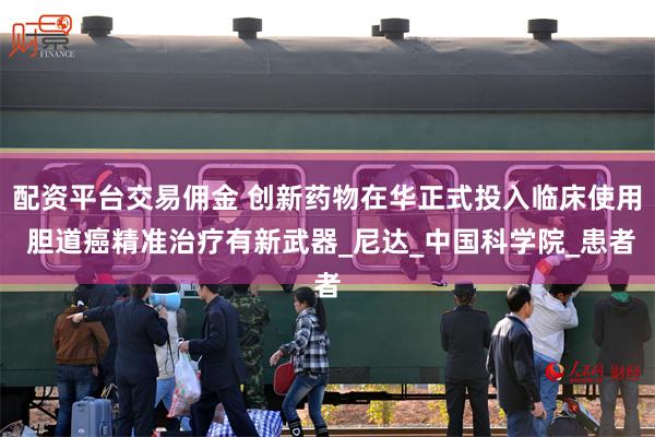 配资平台交易佣金 创新药物在华正式投入临床使用 胆道癌精准治疗有新武器_尼达_中国科学院_患者