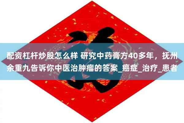 配资杠杆炒股怎么样 研究中药膏方40多年，抚州余重九告诉你中医治肿瘤的答案_癌症_治疗_患者