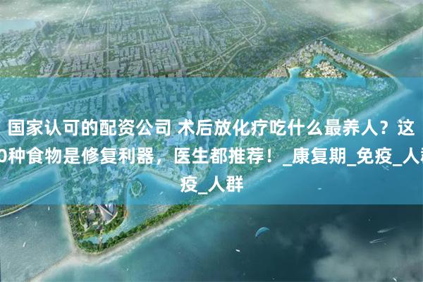 国家认可的配资公司 术后放化疗吃什么最养人？这10种食物是修复利器，医生都推荐！_康复期_免疫_人群