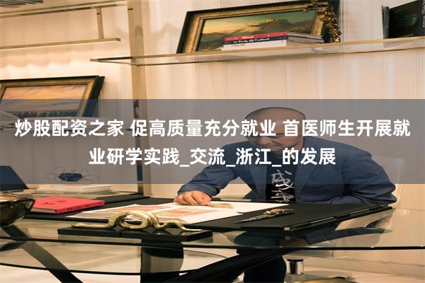 炒股配资之家 促高质量充分就业 首医师生开展就业研学实践_交流_浙江_的发展