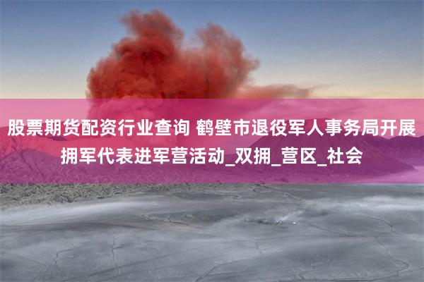 股票期货配资行业查询 鹤壁市退役军人事务局开展拥军代表进军营活动_双拥_营区_社会