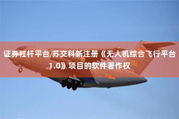 证券杠杆平台 苏交科新注册《无人机综合飞行平台1.0》项目的软件著作权