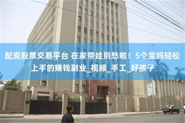 配资股票交易平台 在家带娃别愁啦！5个宝妈轻松上手的赚钱副业_视频_手工_好孩子