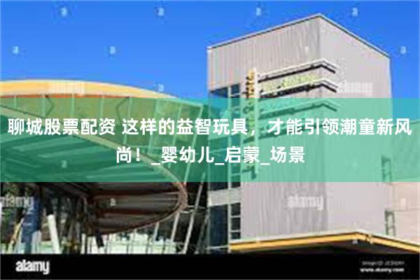 聊城股票配资 这样的益智玩具，才能引领潮童新风尚！_婴幼儿_启蒙_场景