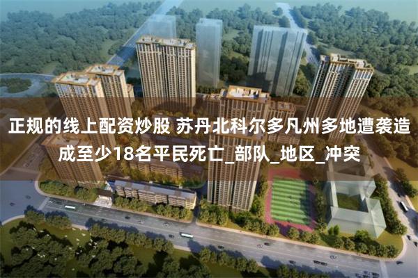 正规的线上配资炒股 苏丹北科尔多凡州多地遭袭造成至少18名平民死亡_部队_地区_冲突