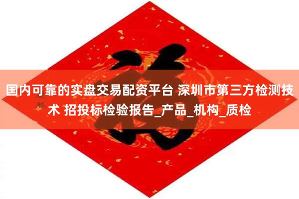 国内可靠的实盘交易配资平台 深圳市第三方检测技术 招投标检验报告_产品_机构_质检