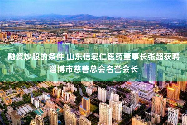 融资炒股的条件 山东信宏仁医药董事长张超获聘淄博市慈善总会名誉会长