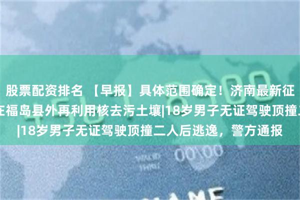 股票配资排名 【早报】具体范围确定！济南最新征收冻结通告|日本首次在福岛县外再利用核去污土壤|18岁男子无证驾驶顶撞二人后逃逸，警方通报