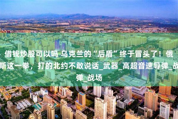 借钱炒股可以吗 乌克兰的“后盾”终于冒头了！俄罗斯这一拳，打的北约不敢说话_武器_高超音速导弹_战场